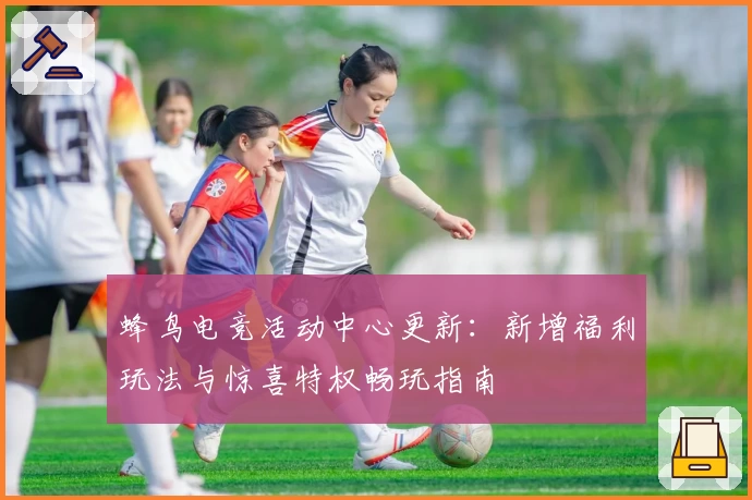 蜂鸟电竞活动中心更新：新增福利玩法与惊喜特权畅玩指南