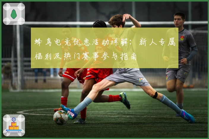 蜂鸟电竞优惠活动详解：新人专属福利及热门赛事参与指南