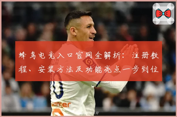 蜂鸟电竞入口官网全解析：注册教程、安装方法及功能亮点一步到位