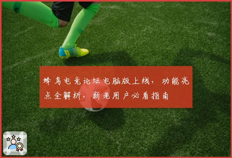 蜂鸟电竞论坛电脑版上线，功能亮点全解析，新老用户必看指南