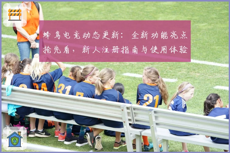 蜂鸟电竞动态更新：全新功能亮点抢先看，新人注册指南与使用体验全面解析