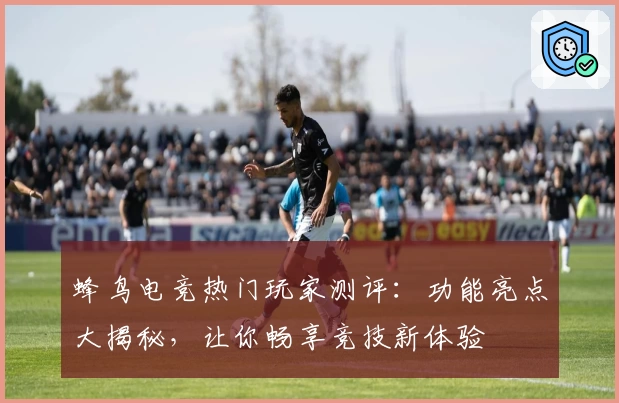 蜂鸟电竞热门玩家测评：功能亮点大揭秘，让你畅享竞技新体验