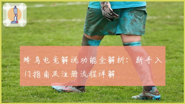 蜂鸟电竞解说功能全解析：新手入门指南及注册流程详解