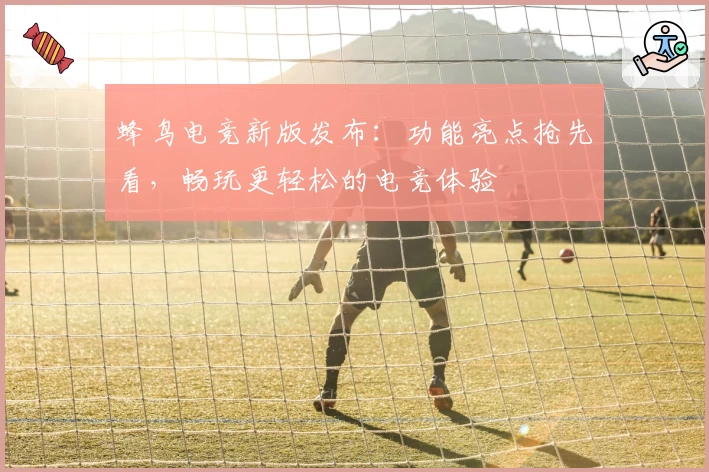 蜂鸟电竞新版发布：功能亮点抢先看，畅玩更轻松的电竞体验