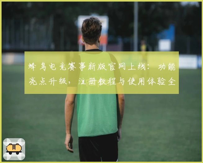 蜂鸟电竞赛事新版官网上线：功能亮点升级，注册教程与使用体验全攻略
