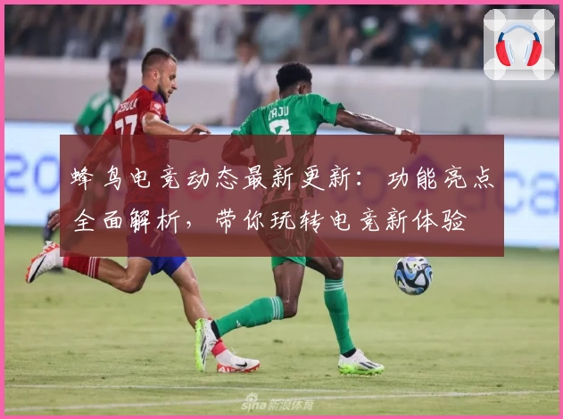 蜂鸟电竞动态最新更新：功能亮点全面解析，带你玩转电竞新体验