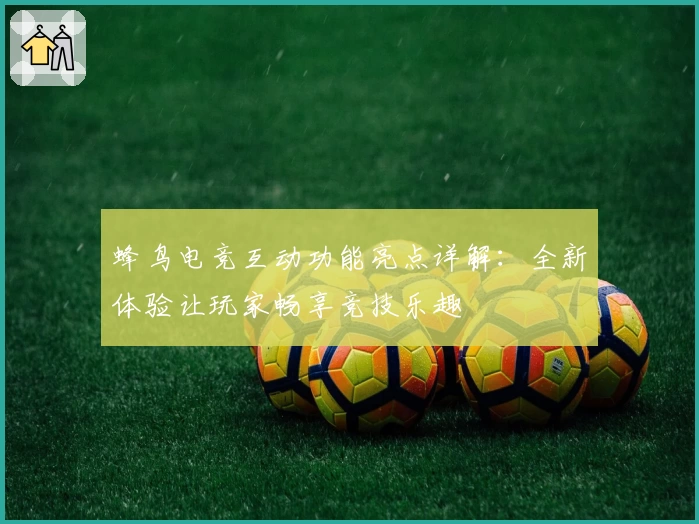 蜂鸟电竞互动功能亮点详解：全新体验让玩家畅享竞技乐趣