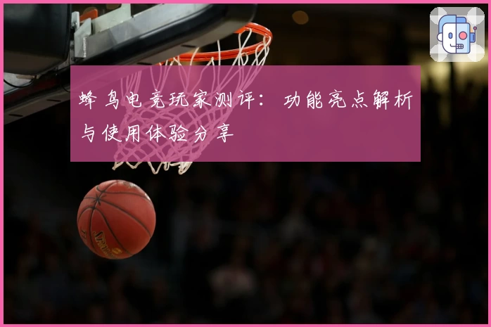 蜂鸟电竞玩家测评：功能亮点解析与使用体验分享