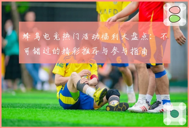 蜂鸟电竞热门活动福利大盘点：不可错过的精彩推荐与参与指南
