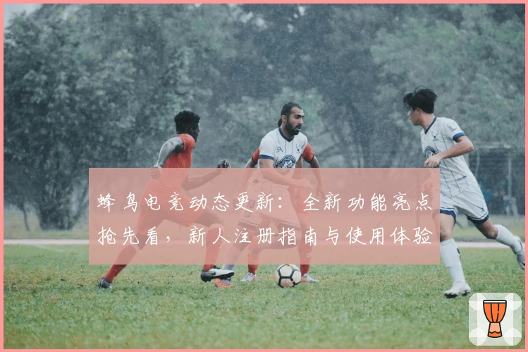 蜂鸟电竞动态更新：全新功能亮点抢先看，新人注册指南与使用体验全面解析