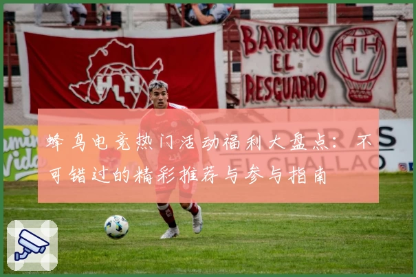 蜂鸟电竞热门活动福利大盘点：不可错过的精彩推荐与参与指南