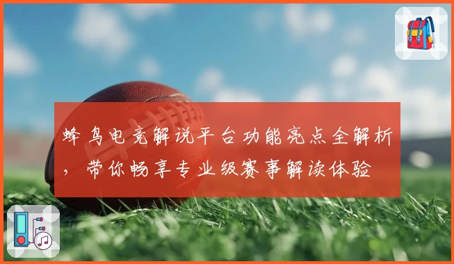 蜂鸟电竞解说平台功能亮点全解析，带你畅享专业级赛事解读体验