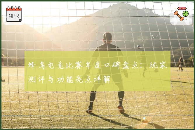 蜂鸟电竞比赛年度口碑盘点：玩家测评与功能亮点详解