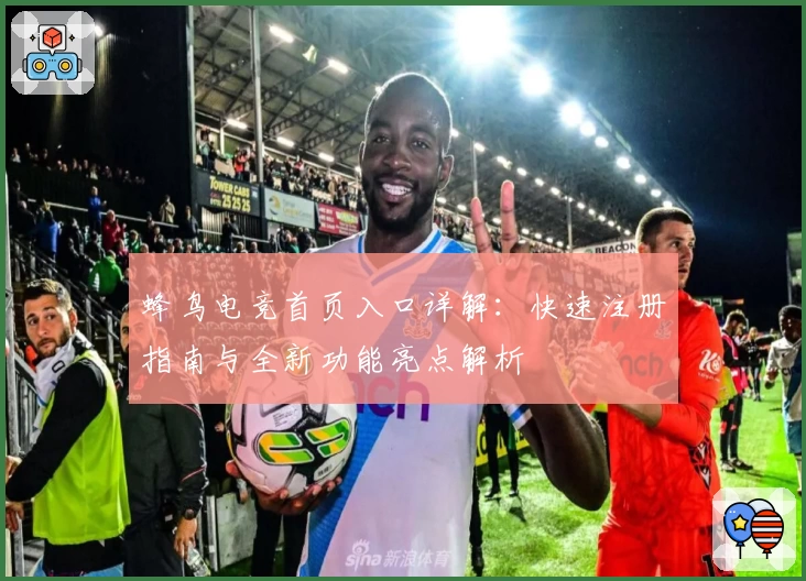 蜂鸟电竞首页入口详解：快速注册指南与全新功能亮点解析